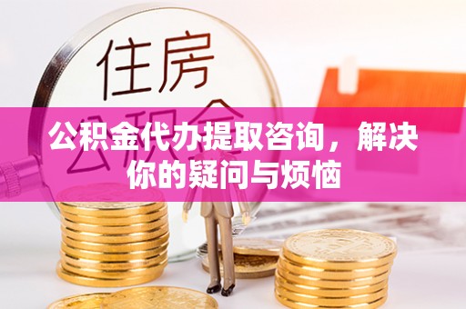 长顺公积金代办提取咨询，解决你的疑问与烦恼