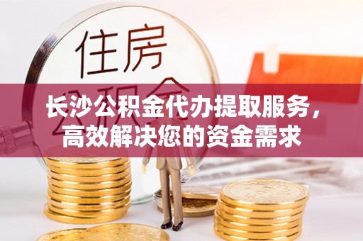 长顺长沙公积金代办提取服务，高效解决您的资金需求