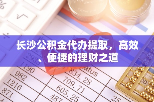 长顺长沙公积金代办提取，高效、便捷的理财之道