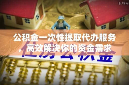 长顺公积金一次性提取代办服务，高效解决你的资金需求