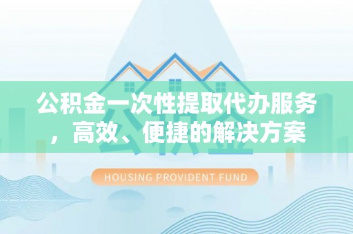 长顺公积金一次性提取代办服务，高效、便捷的解决方案