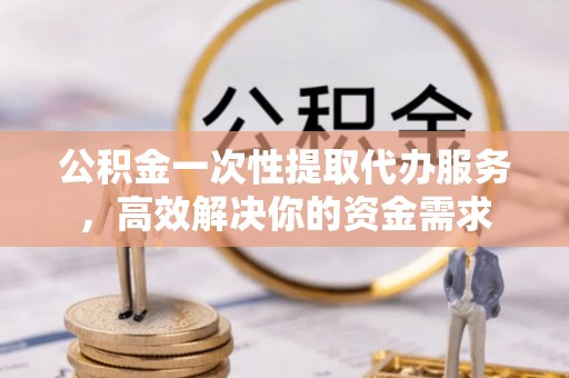 长顺公积金一次性提取代办服务，高效解决你的资金需求