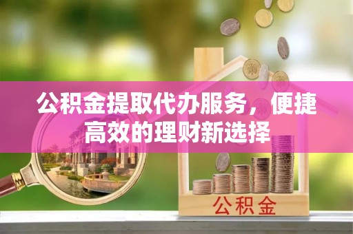 长顺公积金提取代办服务，便捷高效的理财新选择