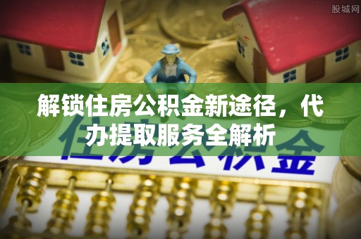 长顺解锁住房公积金新途径，代办提取服务全解析