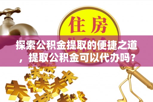 长顺探索公积金提取的便捷之道，提取公积金可以代办吗？