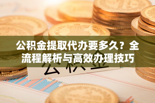 长顺公积金提取代办要多久？全流程解析与高效办理技巧