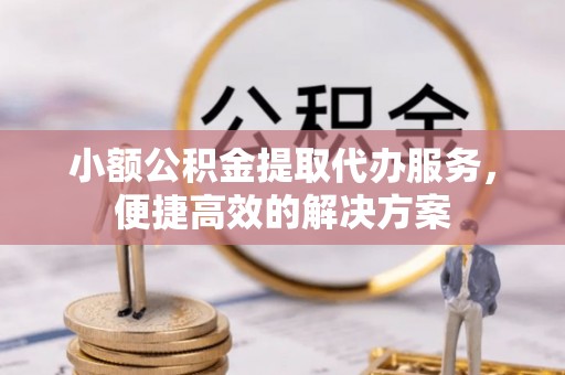 长顺小额公积金提取代办服务，便捷高效的解决方案