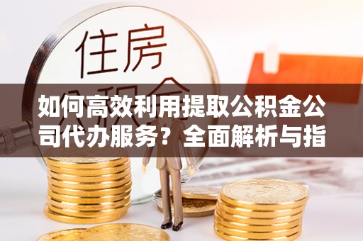 长顺如何高效利用提取公积金公司代办服务？全面解析与指南
