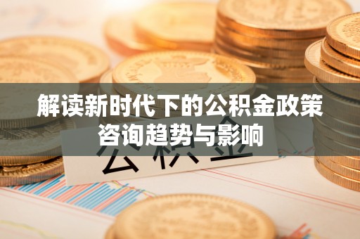 长顺解读新时代下的公积金政策咨询趋势与影响