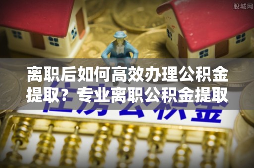 长顺离职后如何高效办理公积金提取？专业离职公积金提取代办服务详解