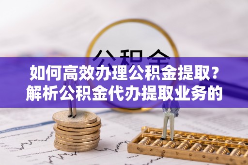 长顺如何高效办理公积金提取？解析公积金代办提取业务的全流程