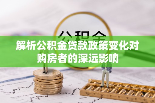 长顺解析公积金贷款政策变化对购房者的深远影响