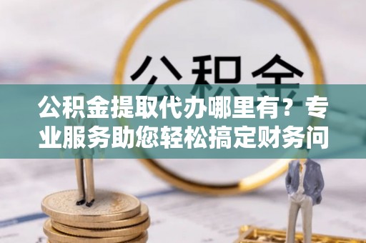 长顺公积金提取代办哪里有？专业服务助您轻松搞定财务问题