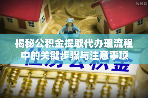 长顺揭秘公积金提取代办理流程中的关键步骤与注意事项