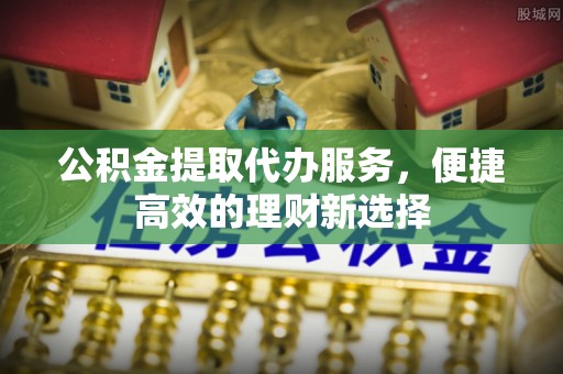长顺公积金提取代办服务，便捷高效的理财新选择