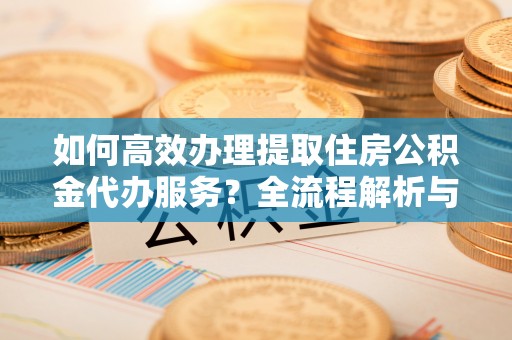 长顺如何高效办理提取住房公积金代办服务？全流程解析与技巧分享