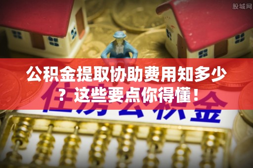 长顺公积金提取协助费用知多少？这些要点你得懂！