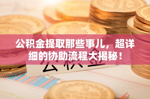 长顺公积金提取那些事儿，超详细的协助流程大揭秘！