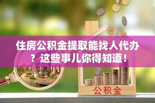 长顺住房公积金提取能找人代办？这些事儿你得知道！