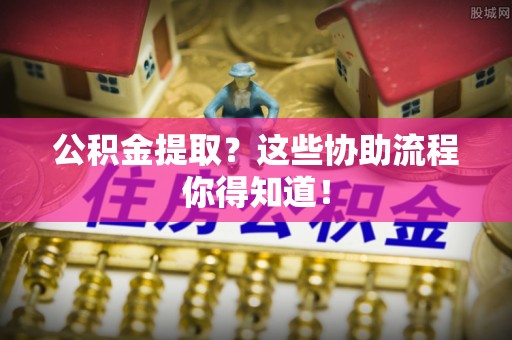 长顺公积金提取？这些协助流程你得知道！