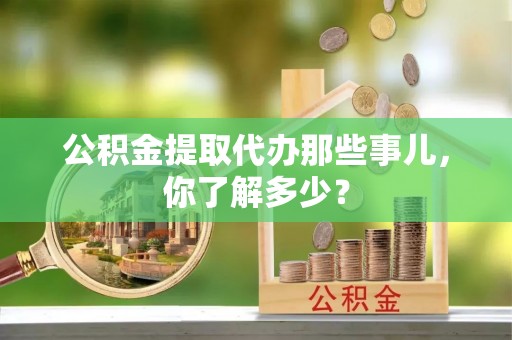 长顺公积金提取代办那些事儿，你了解多少？