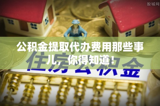 长顺公积金提取代办费用那些事儿，你得知道！