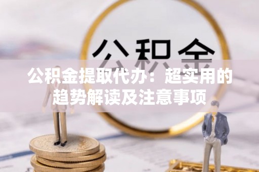 长顺公积金提取代办：超实用的趋势解读及注意事项