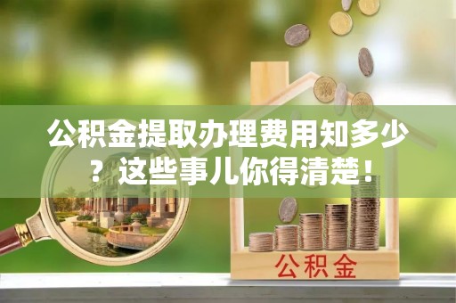 长顺公积金提取办理费用知多少？这些事儿你得清楚！