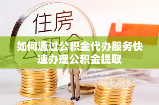 长顺如何通过公积金代办服务快速办理公积金提取