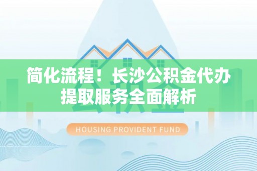 长顺简化流程！长沙公积金代办提取服务全面解析