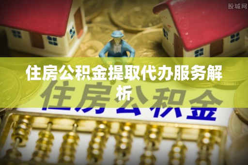 长顺住房公积金提取代办服务解析