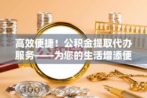 长顺高效便捷！公积金提取代办服务——为您的生活增添便利