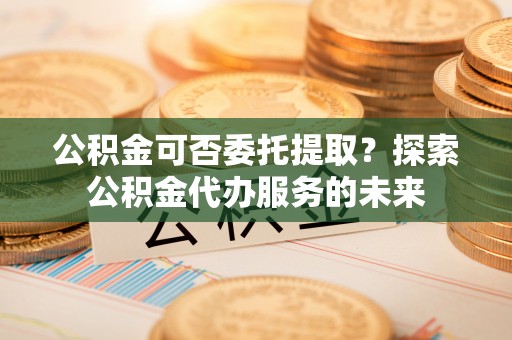 长顺公积金可否委托提取？探索公积金代办服务的未来