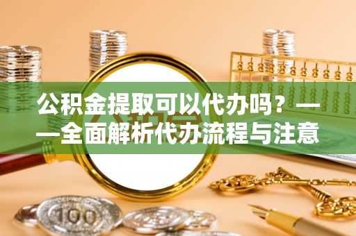 长顺公积金提取可以代办吗？——全面解析代办流程与注意事项